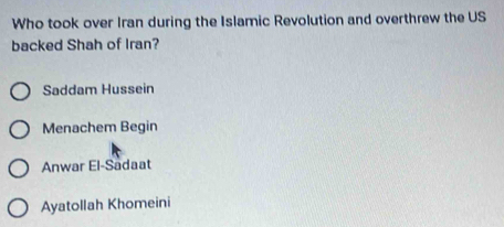 Who took over Iran during the Islamic Revolution and overthrew the US
backed Shah of Iran?
Saddam Hussein
Menachem Begin
Anwar El-Sadaat
Ayatollah Khomeini