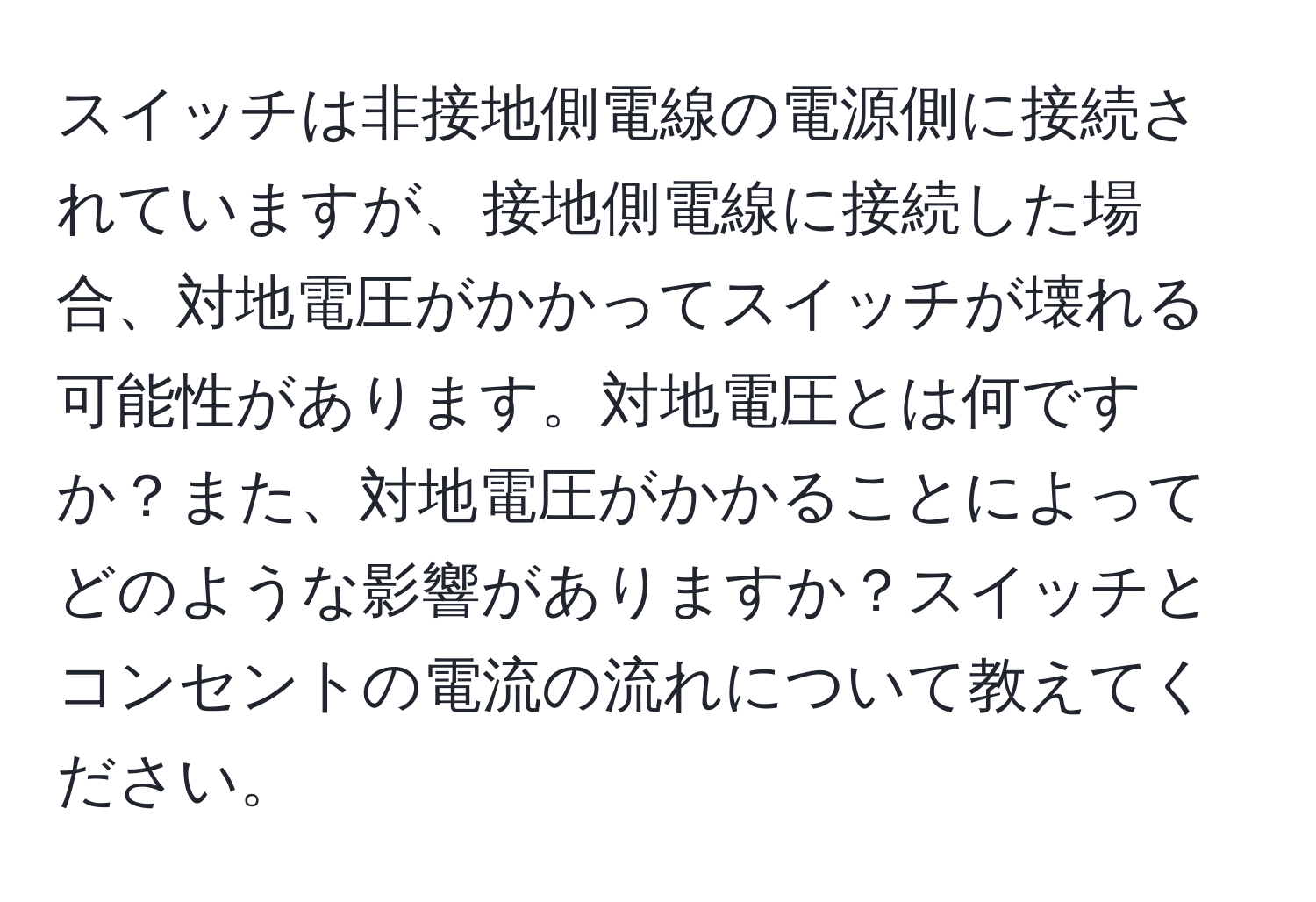 スイッチは非接地側電線の電源側に接続されていますが、接地側電線に接続した場合、対地電圧がかかってスイッチが壊れる可能性があります。対地電圧とは何ですか？また、対地電圧がかかることによってどのような影響がありますか？スイッチとコンセントの電流の流れについて教えてください。