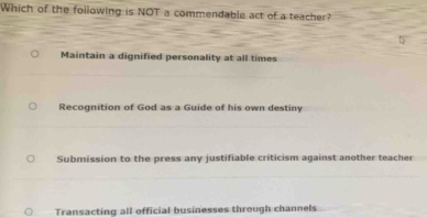 Which of the following is NOT a commendable act of a teacher?
Maintain a dignified personality at all times
Recognition of God as a Guide of his own destiny
Submission to the press any justifiable criticism against another teacher
Transacting all official businesses through channels