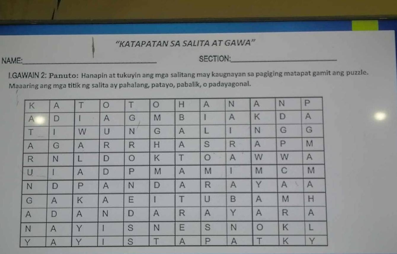 “KATAPATAN SA SALITA AT GAWA” 
NAME:_ SECTION:_ 
I.GAWAIN 2: Panuto: Hanapin at tukuyin ang mga salitang may kaugnayan sa pagiging matapat gamit ang puzzle. 
Maaaring ang mga titik ng salita ay pahalang, patayo, pabalik, o padayagonal.