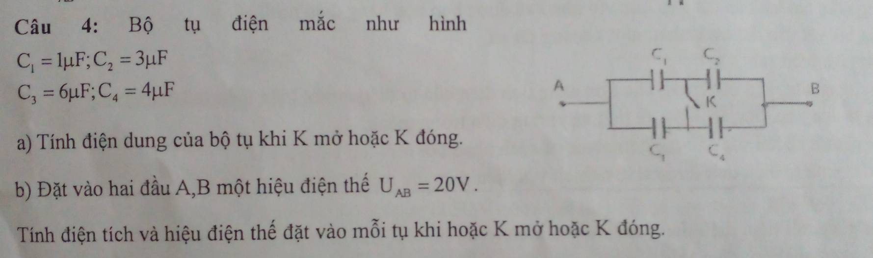 Bộ tụ điện mắc như hình
C_1=1mu F;C_2=3mu F
C_3=6mu F;C_4=4mu F
a) Tính điện dung của bộ tụ khi K mở hoặc K đóng.
b) Đặt vào hai đầu A,B một hiệu điện thế U_AB=20V.
Tính điện tích và hiệu điện thế đặt vào mỗi tụ khi hoặc K mở hoặc K đóng.