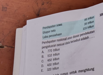 18
85 triliun
Pendapatan sewa 35 triliun
115 triliun
Ekspor neto
Laba perusahaan
Pendapatan nasional atas dasar pendekatan
pengeluaran sesuai data tersebut adalah . . . .
A. 770 triliun
C. 450 triliun B. 510 triliun
E. 320 triliun D. 430 triliun
nim s ntu men hitun .