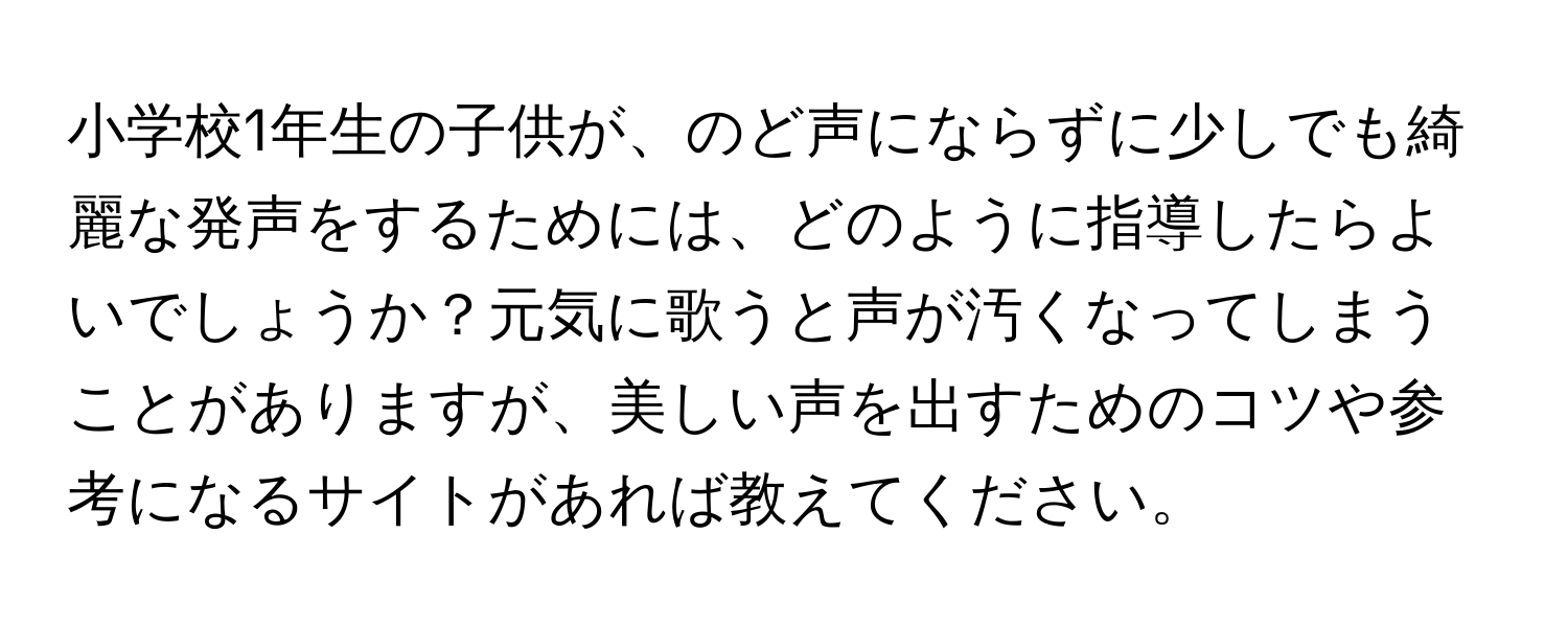 小学校1年生の子供が、のど声にならずに少しでも綺麗な発声をするためには、どのように指導したらよいでしょうか？元気に歌うと声が汚くなってしまうことがありますが、美しい声を出すためのコツや参考になるサイトがあれば教えてください。