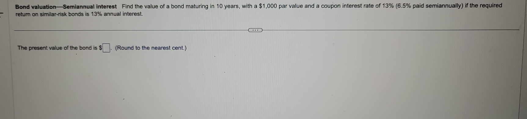 Bond valuation—Semiannual interest Find the value of a bond maturing in 10 years, with a $1,000 par value and a coupon interest rate of 13% (6.5% paid semiannually) if the required 
return on similar-risk bonds is 13% annual interest. 
The present value of the bond is $$□. (Round to the nearest cent.)