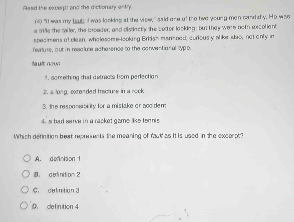 Read the excerpt and the dictionary entry.
(4) "It was my fault; I was looking at the view," said one of the two young men candidly. He was
a trifle the taller, the broader, and distinctly the better looking; but they were both excellent
specimens of clean, wholesome-looking British manhood; curiously alike also, not only in
feature, but in resolute adherence to the conventional type.
fault noun
1. something that detracts from perfection
2. a long, extended fracture in a rock
3. the responsibility for a mistake or accident
4. a bad serve in a racket game like tennis
Which definition best represents the meaning of fault as it is used in the excerpt?
A. definition 1
B. definition 2
C. definition 3
D. definition 4