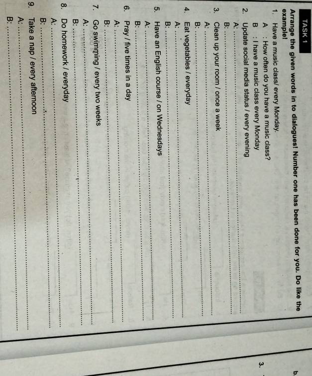 TASK 1 
Arrange the given words in to dialogues! Number one has been done for you. Do like the 
b. 
example! 
1. Have a music class/ every Monday. 
A : How often do you have a music class? 
3. 
B : I have a music class every Monday 
_ 
2. Update social media status / every evening 
A: 
B: 
_ 
_ 
3. Clean up your room / once a week 
A: 
B: 
_ 
4. Eat vegetables / everyday 
A: 
_ 
B: 
_ 
_ 
5. Have an English course / on Wednesdays 
_ 
A: 
B: 
6. Pray / five times in a day 
A: 
_ 
B: 
_ 
_ 
7. Go swimming / every two weeks
A: 
B: 
_ 
_ 
8. Do homework / everyday 
A: 
B: 
_ 
_ 
9. Take a nap / every afternoon 
A: 
B: 
_
