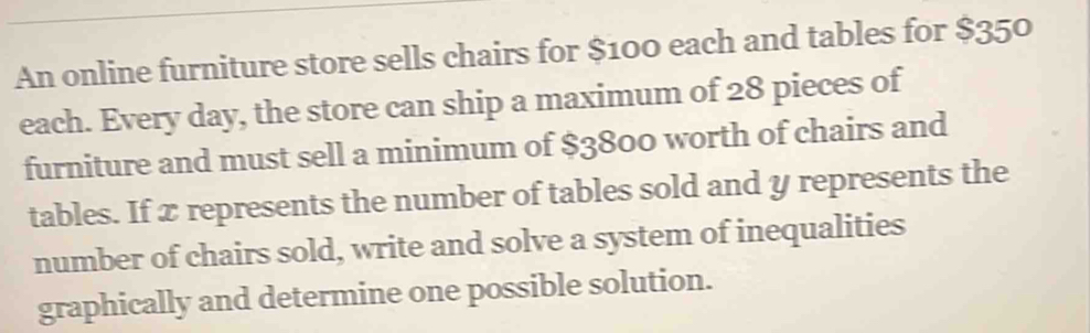 An online furniture store sells chairs for $100 each and tables for $35°
each. Every day, the store can ship a maximum of 28 pieces of 
furniture and must sell a minimum of $3800 worth of chairs and 
tables. If x represents the number of tables sold and y represents the 
number of chairs sold, write and solve a system of inequalities 
graphically and determine one possible solution.