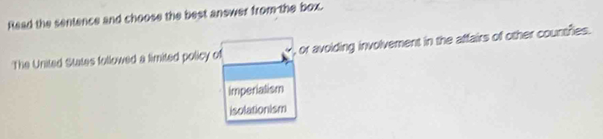 Read the sentence and choose the best answer from the box.
The United States followed a limited policy of , or avoiding involvement in the affairs of other countfies.
imperialism
isolationism