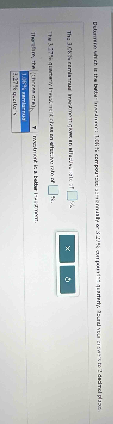 Determine which is the better investment: 3.08% compounded semiannually or 3.27% compounded quarterly. Round your answers to 2 decimal places.
The 3.08% semiannual investment gives an effective rate of □ %. 
×
The 3.27% quarterly investment gives an effective rate of □ %. 
Therefore, the (Choose one) investment is a better investment.
3.08% semiannual
3.27% quarterly