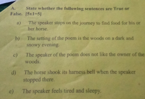 State whether the following sentences are True or 
False. [5* 1=5]
a) The speaker stops on the journey to find food for his or 
her horse. 
b) The setting of the poem is the woods on a dark and 
snowy evening. 
c) The speaker of the poem does not like the owner of the 
woods. 
d) The horse shook its harness bell when the speaker 
stopped there. 
e) The speaker feels tired and sleepy.