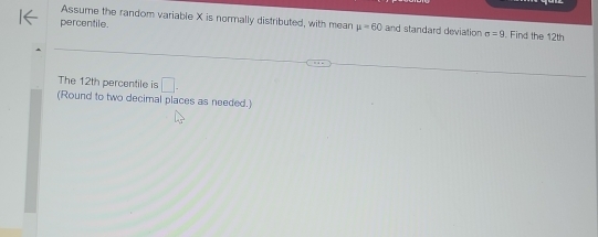 Assume the random variable X is normally distributed, with mean mu =60 and standard deviation 
percentile. sigma =9. Find the 12th
The 12th percentile is □. 
(Round to two decimal places as needed.)