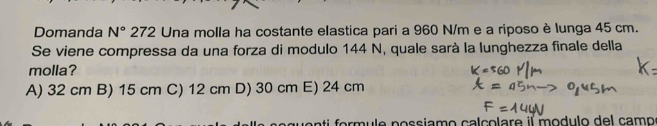 Domanda N° 272 Una molla ha costante elastica pari a 960 N/m e a riposo è lunga 45 cm.
Se viene compressa da una forza di modulo 144 N, quale sarà la lunghezza finale della
molla?
A) 32 cm B) 15 cm C) 12 cm D) 30 cm E) 24 cm
sm ule possiamo calçolare il modulo del camo