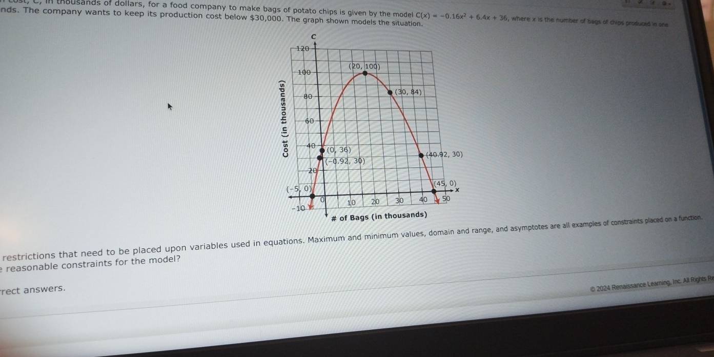 in thousands of dollars, for a food company to make bags of potato chips is given by the model C(x)=-0.16x^2+6.4x+36 , where x is the number of bags of chips produced in one
nds. The company wants to keep its production cost below $30,000. The graph shown models the situation.
restrictions that need to be placed upon variables used in equations. Maximum and minimum values, domain and range, and asymptotes are all examples of constraints placed on a function.
reasonable constraints for the model?
rect answers.
© 2024 Renaissance Learning, Inc. All Rights R