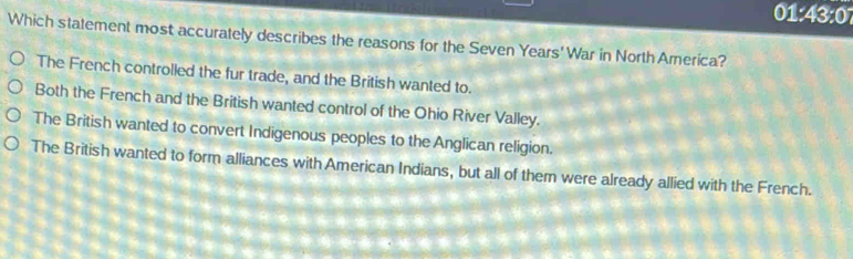 01: 43:0° 
Which statement most accurately describes the reasons for the Seven Years' War in North America?
The French controlled the fur trade, and the British wanted to.
Both the French and the British wanted control of the Ohio River Valley.
The British wanted to convert Indigenous peoples to the Anglican religion.
The British wanted to form alliances with American Indians, but all of them were already allied with the French.