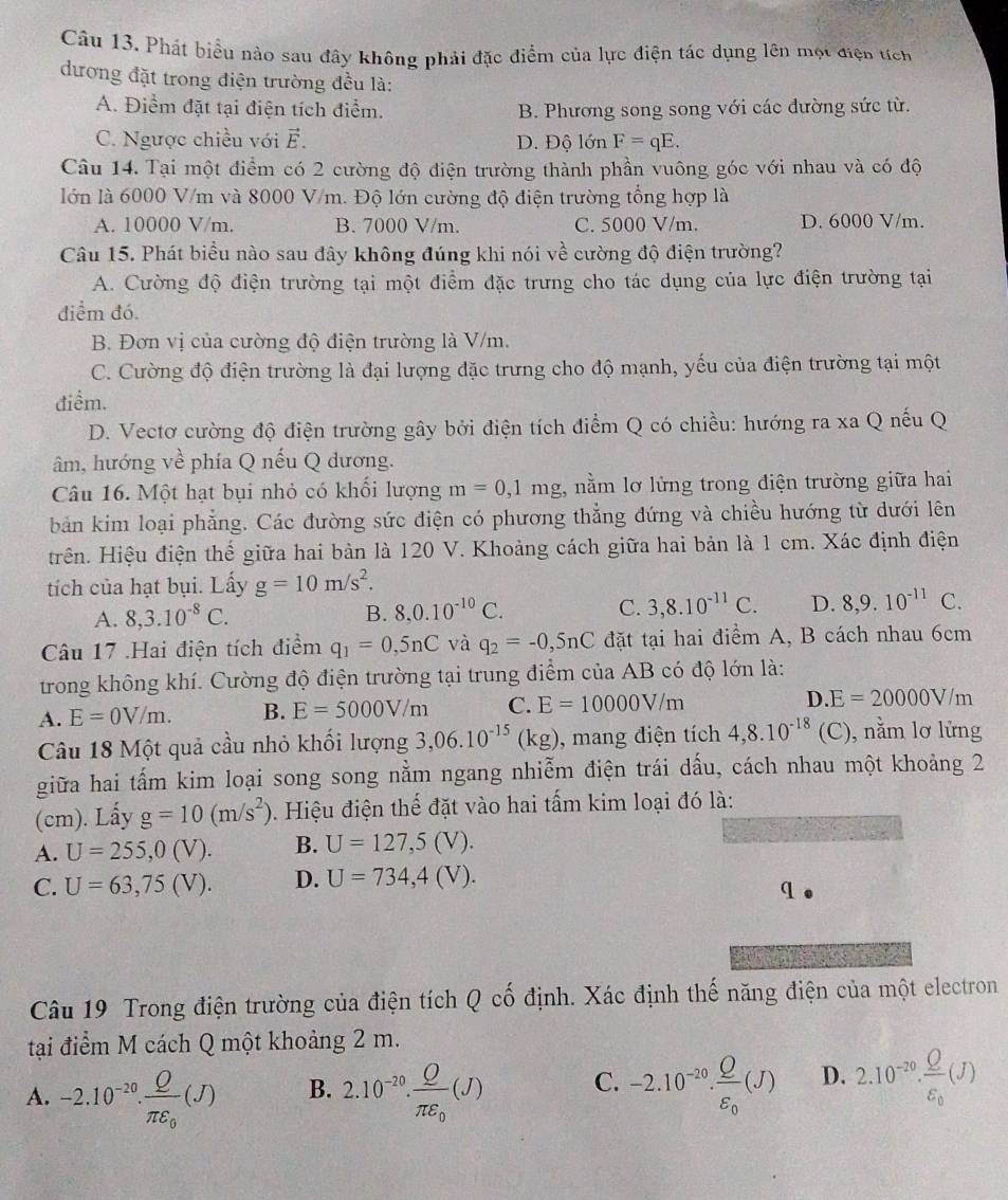 Phát biểu nào sau đây không phải đặc điểm của lực điện tác dụng lên một điện tích
dương đặt trong điện trường đều là:
A. Điểm đặt tại điện tích điểm. B. Phương song song với các đường sức từ.
C. Ngược chiều với vector E. D. Độ lớn F=qE.
Câu 14. Tại một điểm có 2 cường độ điện trường thành phần vuông góc với nhau và có độ
lớn là 6000 V/m và 8000 V/m. Độ lớn cường độ điện trường tổng hợp là
A. 10000 V/m. B. 7000 V/m. C. 5000 V/m. D. 6000 V/m.
Câu 15. Phát biểu nào sau đây không đúng khi nói về cường độ điện trường?
A. Cường độ điện trường tại một điểm đặc trưng cho tác dụng của lực điện trường tại
điểm đó.
B. Đơn vị của cường độ điện trường là V/m.
C. Cường độ điện trường là đại lượng đặc trưng cho độ mạnh, yếu của điện trường tại một
điểm.
D. Vectơ cường độ điện trường gây bởi điện tích điểm Q có chiều: hướng ra xa Q nếu Q
âm, hướng về phía Q nếu Q dương.
Câu 16. Một hạt bụi nhỏ có khổi lượng m=0,1mg :, nằm lơ lửng trong điện trường giữa hai
bản kim loại phẳng. Các đường sức điện có phương thẳng đứng và chiều hướng từ dưới lên
trên. Hiệu điện thế giữa hai bản là 120 V. Khoảng cách giữa hai bản là 1 cm. Xác định điện
tích của hạt bụi. Lấy g=10m/s^2.
A. 8,3.10^(-8)C. B. 8,0.10^(-10)C. C. 3,8.10^(-11)C. D. 8,9.10^(-11)C.
Câu 17 .Hai điện tích điểm q_1=0,5nC và q_2=-0,5nC đặt tại hai điểm A, B cách nhau 6cm
trong không khí. Cường độ điện trường tại trung điểm của AB có độ lớn là:
A. E=0V/m. B. E=5000V/m C. E=10000V/m D. E=20000V/m
Câu 18 Một quả cầu nhỏ khối lượng 3,06.10^(-15)(kg) , mang điện tích 4,8.10^(-18) (C), nằm lơ lửng
giữa hai tấm kim loại song song nằm ngang nhiễm điện trái dấu, cách nhau một khoảng 2
(cm). Lấy g=10(m/s^2). Hiệu điện thế đặt vào hai tấm kim loại đó là:
A. U=255,0(V). B. U=127,5(V).
C. U=63,75(V). D. U=734,4(V).
q
Câu 19 Trong điện trường của điện tích Q cố định. Xác định thế năng điện của một electron
tại điểm M cách Q một khoảng 2 m.
A. -2.10^(-20).frac Qπ varepsilon _0(J) B. 2.10^(-20).frac Qπ varepsilon _0(J) C. -2.10^(-20).frac Qvarepsilon _0(J) D. 2.10^(-20).frac Qvarepsilon _0(J)