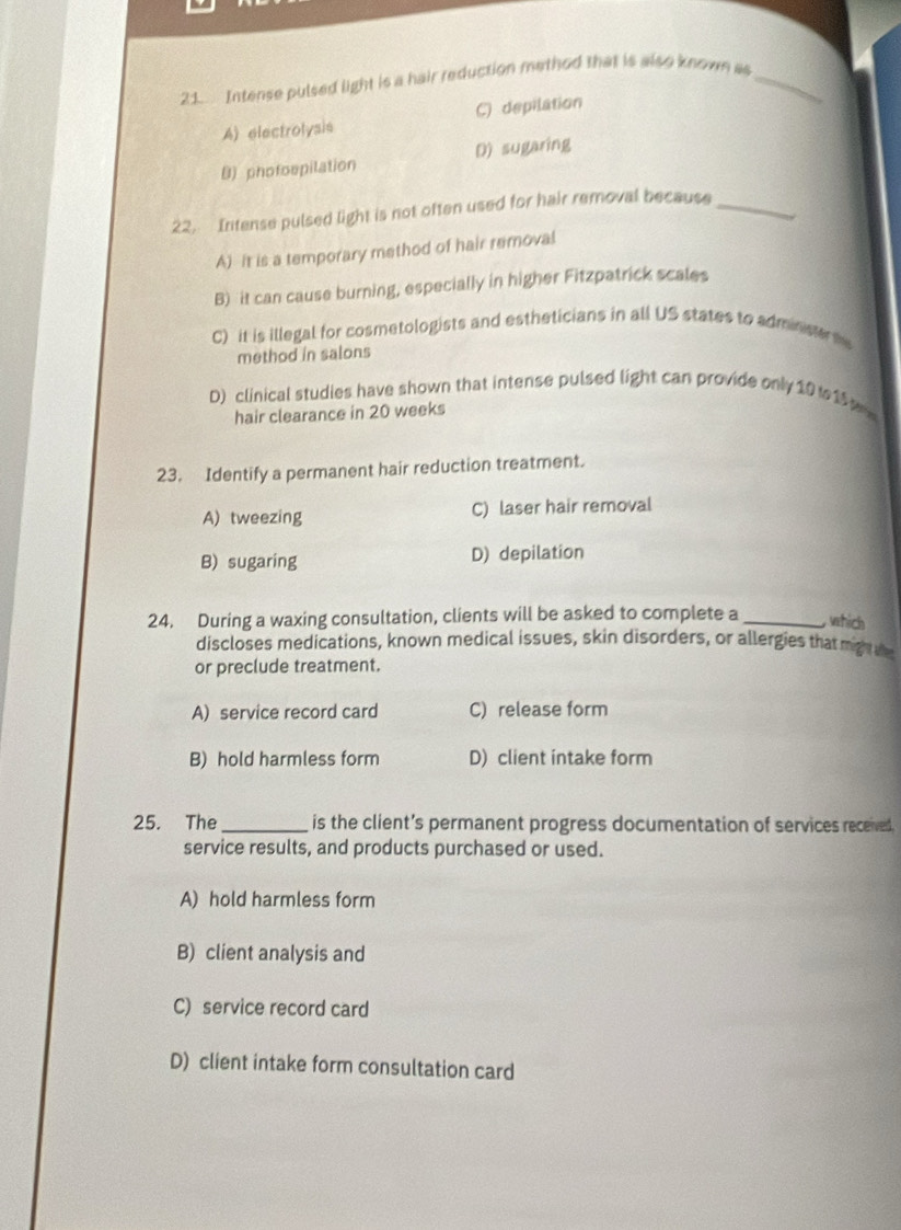 Intense pulsed light is a hair reduction method that is also known as_
A) electrolysis C) depilation
B) phofospilation D) sugaring
22. Intense pulsed light is not often used for hair removal because_
A) It is a temporary method of hair removal
B) it can cause burning, especially in higher Fitzpatrick scales
C) it is illegal for cosmetologists and estheticians in all US states to administe te
method in salons
D) clinical studies have shown that intense pulsed light can provide only 10 15 a
hair clearance in 20 weeks
23. Identify a permanent hair reduction treatment.
A)tweezing C) laser hair removal
B) sugaring D) depilation
24. During a waxing consultation, clients will be asked to complete a _ which
discloses medications, known medical issues, skin disorders, or allergies that mign 
or preclude treatment.
A) service record card C) release form
B) hold harmless form D) client intake form
25. The _is the client’s permanent progress documentation of services receved
service results, and products purchased or used.
A) hold harmless form
B) client analysis and
C) service record card
D) client intake form consultation card