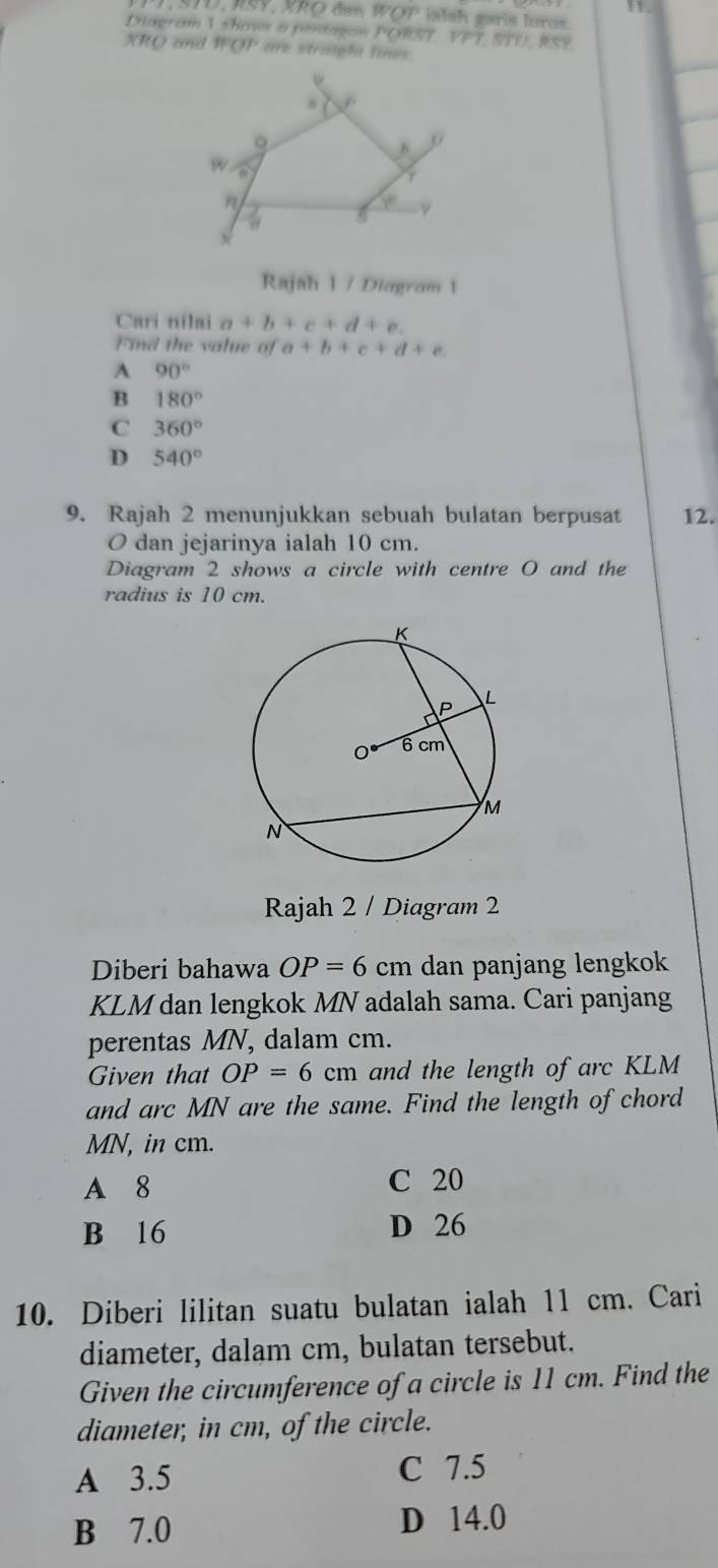 D, RSY, XRO đan WOP ialah garis luros.
Diagram 1 shaws a pentagon PORST. VPT, STTI RSY
XRO and WOP are straight lines
ψ
8
w.
F
y
~
x
Rajah 1 / Diagram 1
Cari nilai a+b+c+d+e. 
Find the value of a+b+c+d+e.
A 90°
B 180°
C 360°
D 540°
9. Rajah 2 menunjukkan sebuah bulatan berpusat 12.
O dan jejarinya ialah 10 cm.
Diagram 2 shows a circle with centre O and the
radius is 10 cm.
Rajah 2 / Diagram 2
Diberi bahawa OP=6 C cm dan panjang lengkok
KLM dan lengkok MN adalah sama. Cari panjang
perentas MN, dalam cm.
Given that OP=6cm and the length of arc KLM
and arc MN are the same. Find the length of chord
MN, in cm.
A 8 C 20
B 16 D 26
10. Diberi lilitan suatu bulatan ialah 11 cm. Cari
diameter, dalam cm, bulatan tersebut.
Given the circumference of a circle is 11 cm. Find the
diameter, in cm, of the circle.
A 3.5 C 7.5
B 7.0 D 14.0