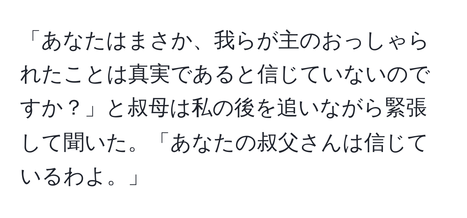 「あなたはまさか、我らが主のおっしゃられたことは真実であると信じていないのですか？」と叔母は私の後を追いながら緊張して聞いた。「あなたの叔父さんは信じているわよ。」