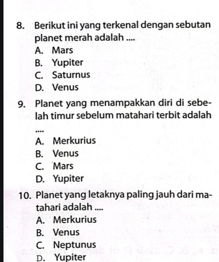 Berikut ini yang terkenal dengan sebutan
planet merah adalah ....
A. Mars
B. Yupiter
C. Saturnus
D. Venus
9. Planet yang menampakkan diri di sebe-
lah timur sebelum matahari terbit adalah
...
A. Merkurius
B. Venus
C. Mars
D. Yupiter
10. Planet yang letaknya paling jauh dari ma-
tahari adalah ....
A. Merkurius
B. Venus
C. Neptunus
D. Yupiter