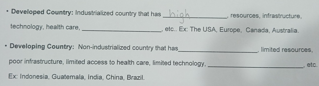 Developed Country: Industrialized country that has_ , resources, infrastructure, 
technology, health care, _, etc.. Ex: The USA, Europe, Canada, Australia. 
Developing Country: Non-industrialized country that has_ , limited resources, 
poor infrastructure, limited access to health care, limited technology,_ 
, etc. 
Ex: Indonesia, Guatemala, India, China, Brazil.