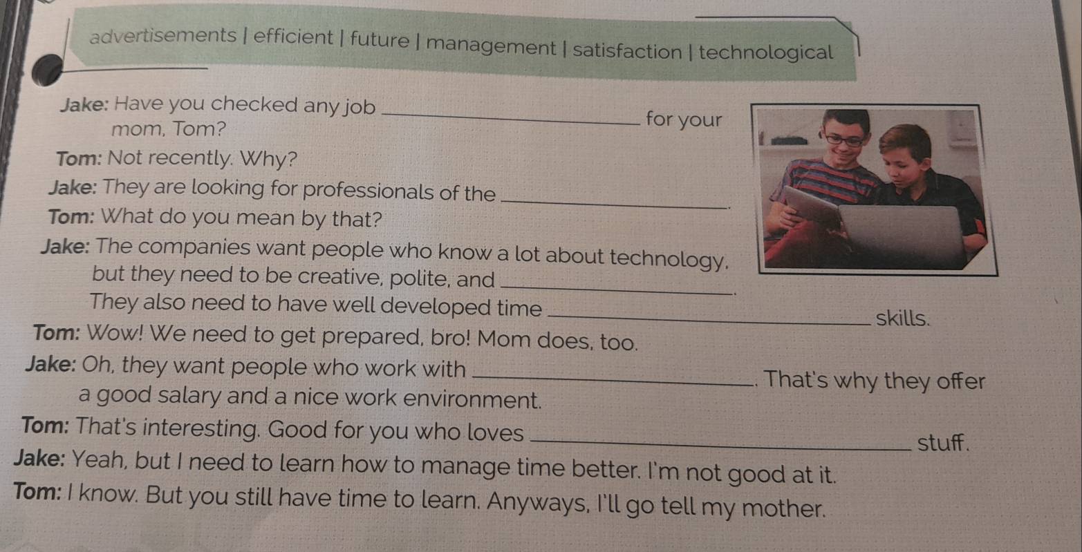 advertisements | efficient | future | management | satisfaction | technological 
Jake: Have you checked any job _for your 
mom, Tom? 
Tom: Not recently. Why? 
Jake: They are looking for professionals of the_ 
Tom: What do you mean by that? 
Jake: The companies want people who know a lot about technology, 
but they need to be creative, polite, and_ 
.. 
They also need to have well developed time_ skills. 
Tom: Wow! We need to get prepared, bro! Mom does, too. 
Jake: Oh, they want people who work with _. That's why they offer 
a good salary and a nice work environment. 
Tom: That's interesting. Good for you who loves_ 
stuff. 
Jake: Yeah, but I need to learn how to manage time better. I'm not good at it. 
Tom: I know. But you still have time to learn. Anyways, I'll go tell my mother.