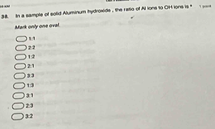 AM 1 pout
38. In a sample of solid Aluminum hydroxide ， the ratio of Al ions to OH ions is *
Mark only one oval.
1:1
2:2
1:2
2:1
3:3
1:3
3:1
2:3
3:2