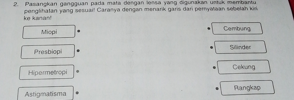 Pasangkan gangguan pada mata dengan lensa yang digunakan untuk membantu
penglihatan yang sesuai! Caranya dengan menarik garis dari pernyataan sebelah kiri
ke kanan!
Miopi
Cembung
Silinder
Presbiopi
Cekung
Hipermetropi
Rangkap
Astigmatisma