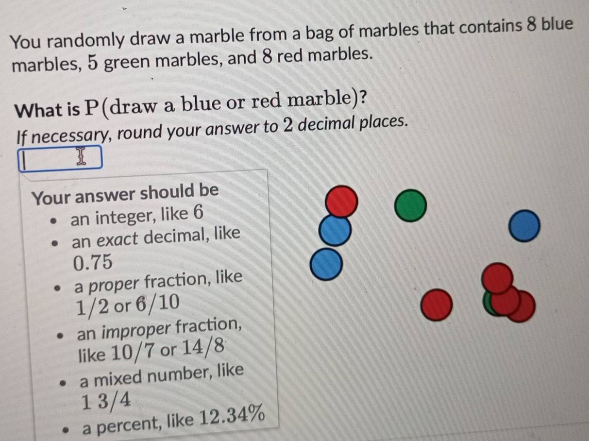 You randomly draw a marble from a bag of marbles that contains 8 blue 
marbles, 5 green marbles, and 8 red marbles. 
What is P (draw a blue or red marble)? 
If necessary, round your answer to 2 decimal places. 
Your answer should be 
an integer, like 6
an exact decimal, like
0.75
a proper fraction, like
1/2 or 6/10
an improper fraction, 
like 10/7 or 14/8
a mixed number, like
1 3/4
a percent, like 12.34%