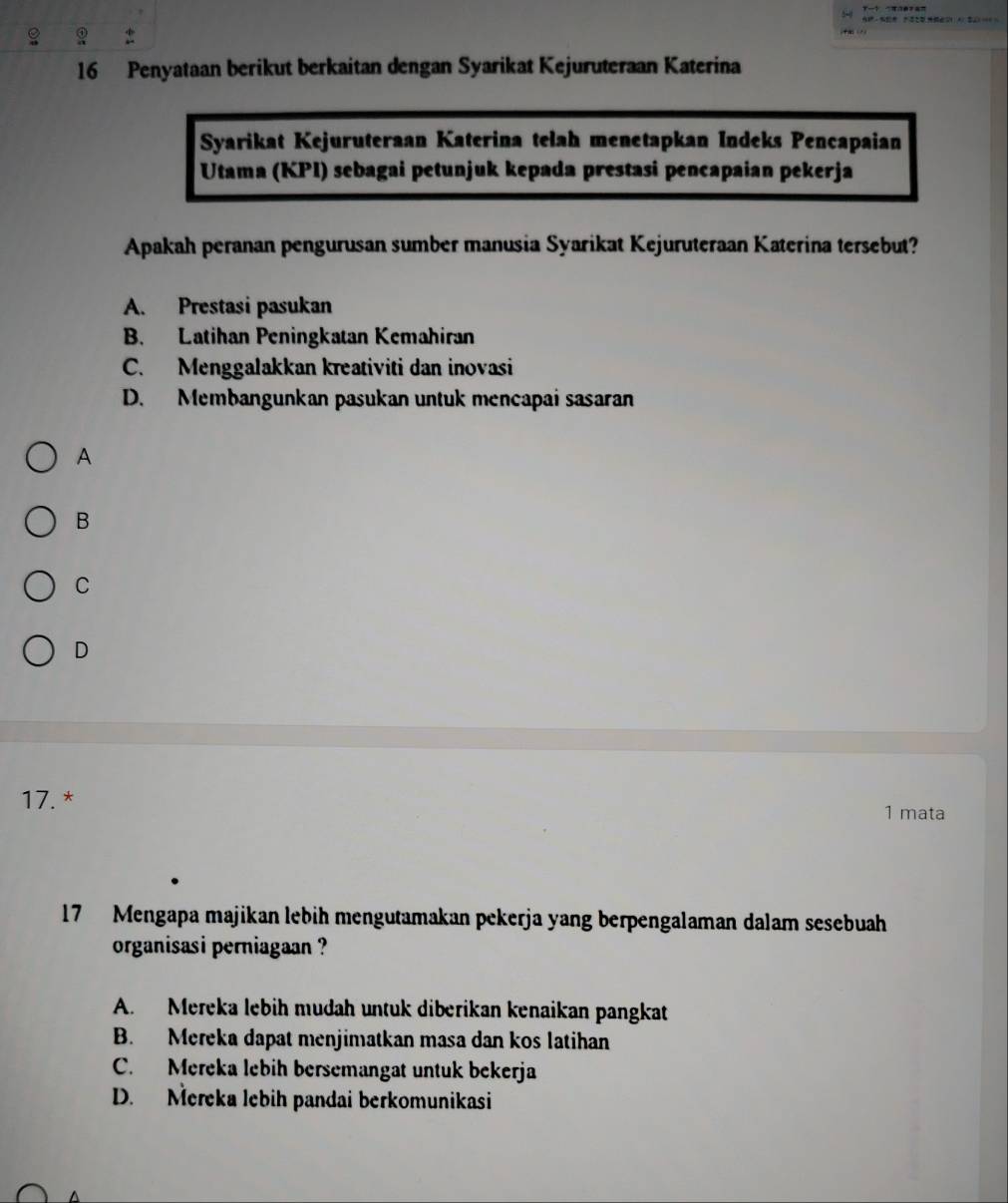 Penyataan berikut berkaitan dengan Syarikat Kejuruteraan Katerina
Syarikat Kejuruteraan Katerina telah menetapkan Indeks Pencapaian
Utama (KPI) sebagai petunjuk kepada prestasi pencapaian pekerja
Apakah peranan pengurusan sumber manusia Syarikat Kejuruteraan Katerina tersebut?
A. Prestasi pasukan
B. Latihan Peningkatan Kemahiran
C. Menggalakkan kreativiti dan inovasi
D. Membangunkan pasukan untuk mencapai sasaran
A
B
C
D
17. *
1 mata
17 Mengapa majikan lebih mengutamakan pekerja yang berpengalaman dalam sesebuah
organisasi perniagaan ?
A. Mereka lebih mudah untuk diberikan kenaikan pangkat
B. Mereka dapat menjimatkan masa dan kos latihan
C. Mereka lebih bersemangat untuk bekerja
D. Mereka lebih pandai berkomunikasi