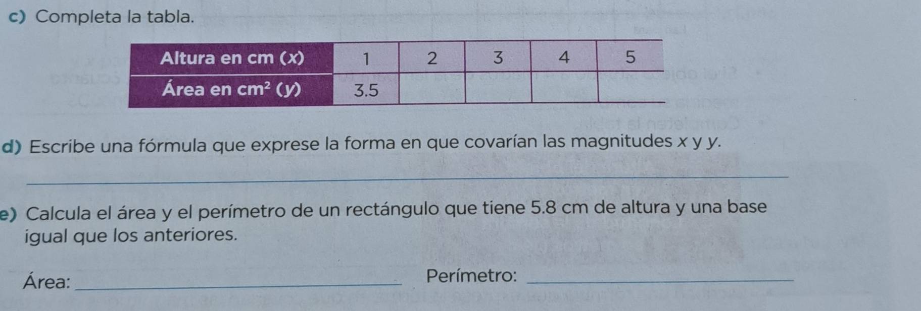 Completa la tabla.
d) Escribe una fórmula que exprese la forma en que covarían las magnitudes x y y.
_
e) Calcula el área y el perímetro de un rectángulo que tiene 5.8 cm de altura y una base
igual que los anteriores.
Área:_
Perímetro:_