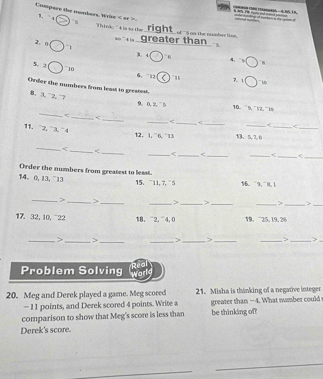 COMMON CORE STANDARDS—6.NS.7A, 
Compare the numbers. Write < or >. 
6.NS.7B Apply and extend previous 
understandings of numbers to the system of 
1. 4 5 
rational numbers. 
Think: ~4 is to the right_ of ` 5 on the number line, 
so 4 is greater than 
2. 0 71
3. 4 =6 8
4. ~9
5. 2 ~ 10
6. ~12 11 7. 1 10 
Order the numbers from least to greatest. 
8.3, ¯2, ¯7 
_ 
9. 0, 2,¯5 10. ~9, ¯12, ¯10

5, 7,0 
_
0, 13, ¯13 16. ¯9, ¯8, 1 
15. ¯11, 7, ¯5 
_> _>_ 
_> _>_ 
_> _>_ 
17. 32, 10, ¯22 18. ¯2, ¯4, 0 19. ¯25, 19, 26 
_> _>_ 
_> _>_ 
_> _>_ 
Real 
Problem Solving World 
20. Meg and Derek played a game. Meg scored 21. Misha is thinking of a negative integer 
- 11 points, and Derek scored 4 points. Write a greater than − 4. What number could s 
comparison to show that Meg’s score is less than be thinking of? 
Derek’s score. 
_ 
_