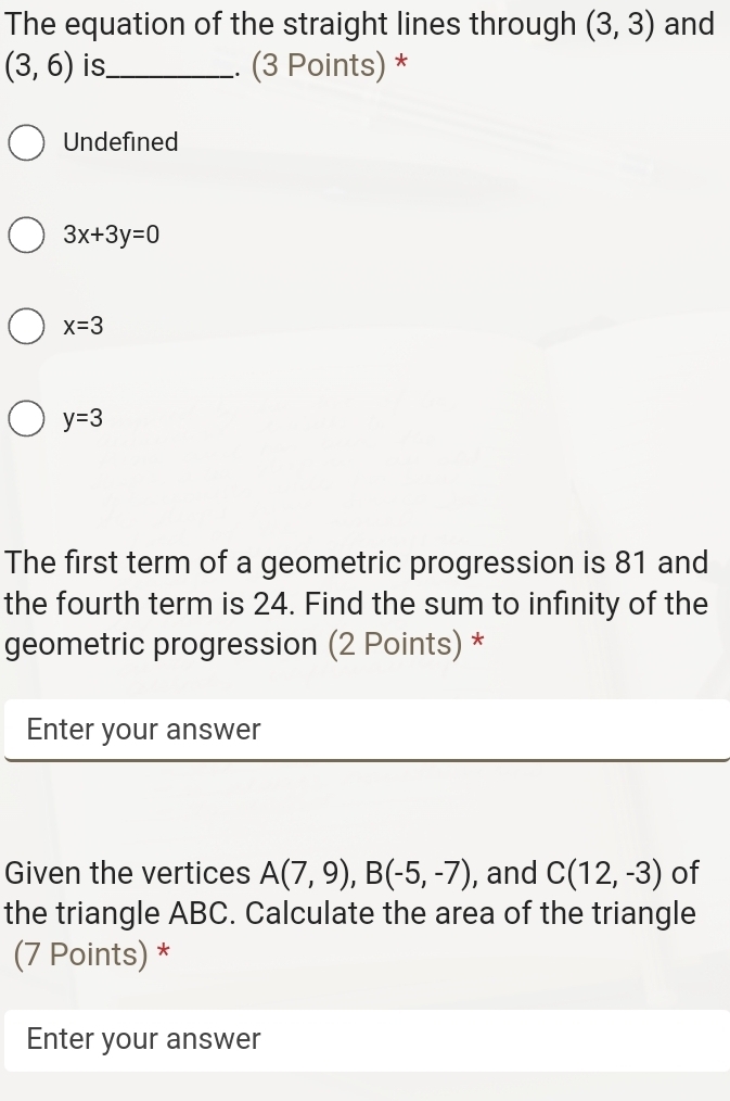 The equation of the straight lines through (3,3) and
(3,6) is_ . (3 Points) *
Undefined
3x+3y=0
x=3
y=3
The first term of a geometric progression is 81 and
the fourth term is 24. Find the sum to infinity of the
geometric progression (2 Points) *
Enter your answer
Given the vertices A(7,9), B(-5,-7) , and C(12,-3) of
the triangle ABC. Calculate the area of the triangle
(7 Points) *
Enter your answer