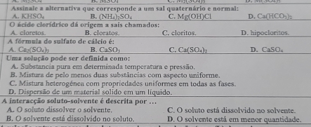 Assinale a alternativa que corresponde a um sal quaternário e normal:
A. KHSO_4 B. (NH_4)_2SO_4 C. Mg(OH)Cl D. Ca(HCO_3)_2
O ácido clorídrico dá origem a sais chamados:
A. cloretos B. cloratos. C. cloritos. D. hipocloritos.
A fórmula do sulfato de cálcio é:
A. Ca_2(SO_4)_3 B. CaSO_3 C. Ca(SO_4)_2 D. CaSO_4
Uma solução pode ser definida como:
A. Substancia pura em determinada temperatura e pressão.
B. Mistura de pelo menos duas substâncias com aspecto uniforme.
C. Mistura heterogénea com propriedades uniformes em todas as fases.
D. Dispersão de um material solido em um líquido.
A interacção soluto-solvente é descrita por ...
A. O soluto dissolver o solvente. C. O soluto está dissolvido no solvente.
B. O solvente está dissolvido no soluto. D. O solvente está em menor quantidade.