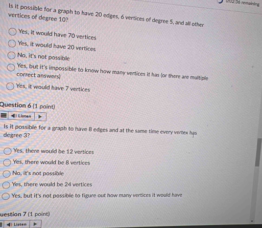 0:02:36 remaining
Is it possible for a graph to have 20 edges, 6 vertices of degree 5, and all other
vertices of degree 10?
Yes, it would have 70 vertices
Yes, it would have 20 vertices
No, it's not possible
Yes, but it's impossible to know how many vertices it has (or there are multiple
correct answers)
Yes, it would have 7 vertices
Question 6 (1 point)
Listen
Is it possible for a graph to have 8 edges and at the same time every vertex has
degree 3?
Yes, there would be 12 vertices
Yes, there would be 8 vertices
No, it's not possible
Yes, there would be 24 vertices
Yes, but it's not possible to figure out how many vertices it would have
uestion 7 (1 point)
Listen