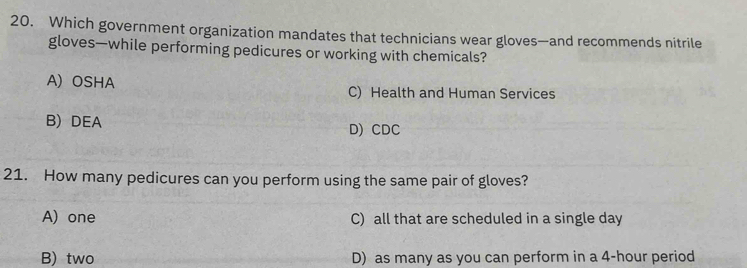 Which government organization mandates that technicians wear gloves—and recommends nitrile
gloves—while performing pedicures or working with chemicals?
A) OSHA C) Health and Human Services
B) DEA D) CDC
21. How many pedicures can you perform using the same pair of gloves?
A) one C) all that are scheduled in a single day
B) two D) as many as you can perform in a 4-hour period