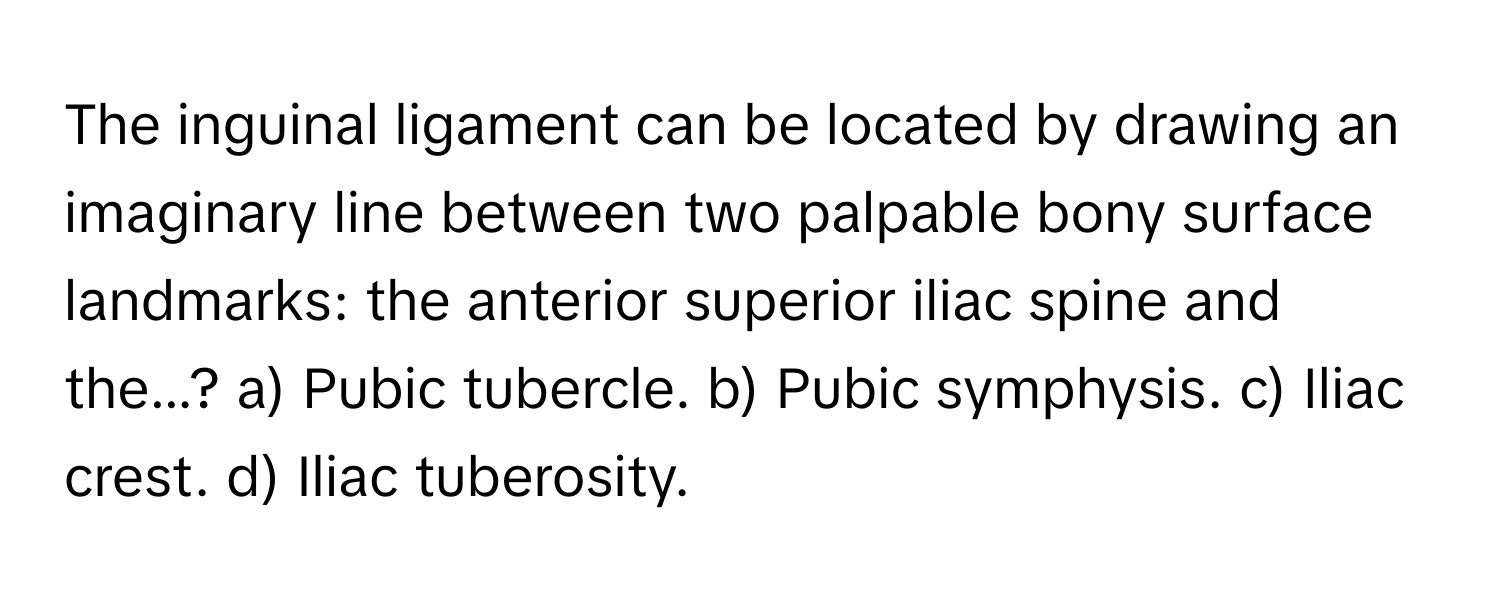 The inguinal ligament can be located by drawing an imaginary line between two palpable bony surface landmarks: the anterior superior iliac spine and the...?  a) Pubic tubercle. b) Pubic symphysis. c) Iliac crest. d) Iliac tuberosity.