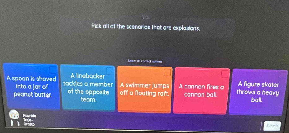 Pick all of the scenarios that are explosions.
Select al correct options
A linebacker
A spoon is shoved tackles a member A swimmer jumps A cannon fires a A figure skater
into a jar of
peanut butter. of the opposite off a floating raft. cannon ball. throws a heavy
team. ball.
Mauricio
Trejo-
Orozco
Submit