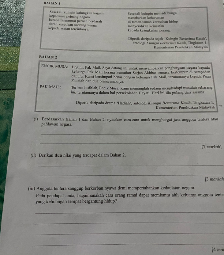 BAHAN 1
Sesekali kuingin kalungkan kagum Sesekali kuingin menjadi bunga
kepadamu pejuang negara menebarkan keharuman
kerana tanganmu pernah berdarah di taman-taman keresahan hidup
darah kesetiaan scorang warga menyerahkan keinsafan
kepada watan tercintanya. kepada keangkuhan perang.
Dipetik daripada sajak ‘Kuingin Berterima Kasih’,
antologi Kuingin Berterima Kasih, Tingkatan 1,
Kementerian Pendidikan Malaysia
BAHAN 2
ENCIK MUSA: Begini, Pak Mail. Saya datang ini untuk menyampaikan penghargaan negara kepada
keluarga Pak Mail kerana kematian Sarjan Akhbar semasa bertempur di sempadan
dahulu. Kami bersimpati benar dengan keluarga Pak Mail, terutamanya kepada Puan
Fauziah dan dua orang anaknya.
PAK MAIL: Terima kasihlah, Encik Musa. Kami memanglah sedang menghadapi masalah sekarang
ini, terutamanya dalam hal persekolahan Hayati. Hari ini dia pulang dari asrama.
Dipetik daripada drama ‘Hadiah’, antologi Kuingin Berterima Kasih, Tingkatan 1,
Kementerian Pendidikan Malaysia
(i) Berdasarkan Bahan 1 dan Bahan 2, nyatakan cara-cara untuk menghargai jasa anggota tentera atau
pahlawan negara.
_
_
[3 markah]
(ii) Berikan dua nilai yang terdapat dalam Bahan 2.
_
_
[3 markah
(iii) Anggota tentera sanggup berkorban nyawa demi mempertahankan kedaulatan negara.
Pada pendapat anda, bagaimanakah cara orang ramai dapat membantu ahli keluarga anggota tente
yang kehilangan tempat bergantung hidup?
_
_
_
_
[4 mar