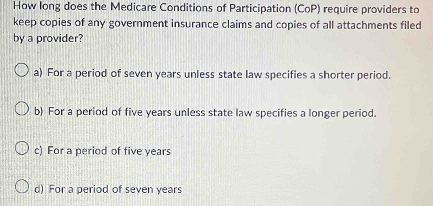 How long does the Medicare Conditions of Participation (CoP) require providers to
keep copies of any government insurance claims and copies of all attachments filed
by a provider?
a) For a period of seven years unless state law specifies a shorter period.
b) For a period of five years unless state law specifies a longer period.
c) For a period of five years
d) For a period of seven years