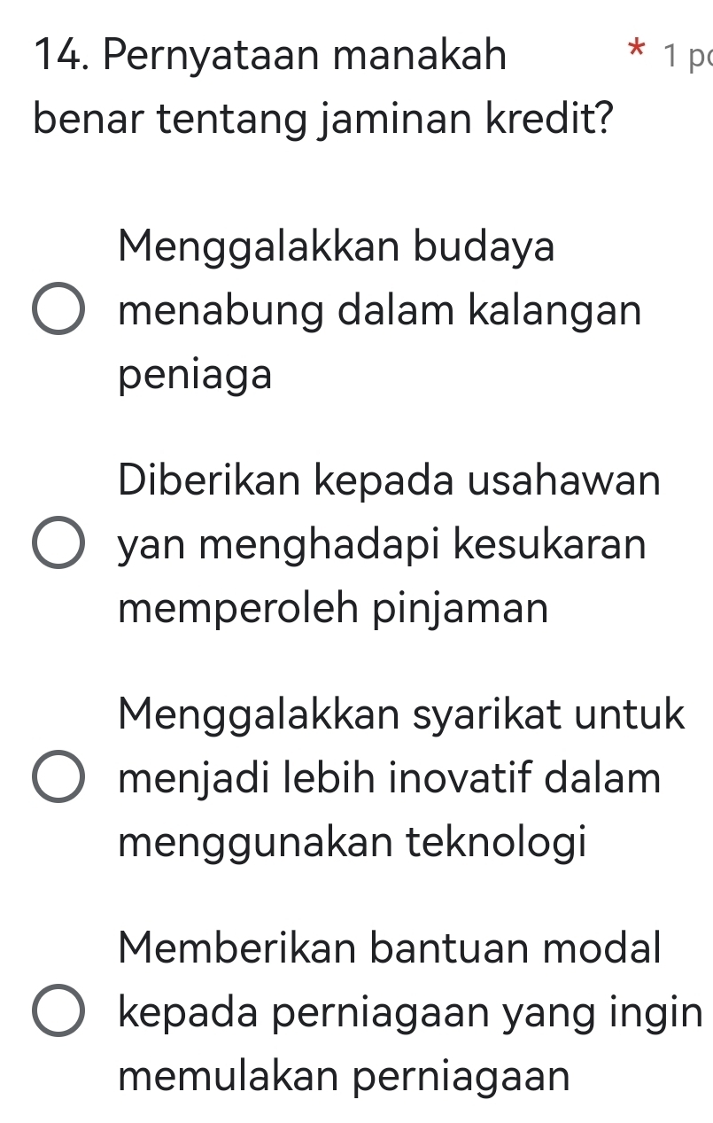 Pernyataan manakah * 1 p
benar tentang jaminan kredit?
Menggalakkan budaya
menabung dalam kalangan
peniaga
Diberikan kepada usahawan
yan menghadapi kesukaran
memperoleh pinjaman
Menggalakkan syarikat untuk
menjadi lebih inovatif dalam
menggunakan teknologi
Memberikan bantuan modal
kepada perniagaan yang ingin
memulakan perniagaan