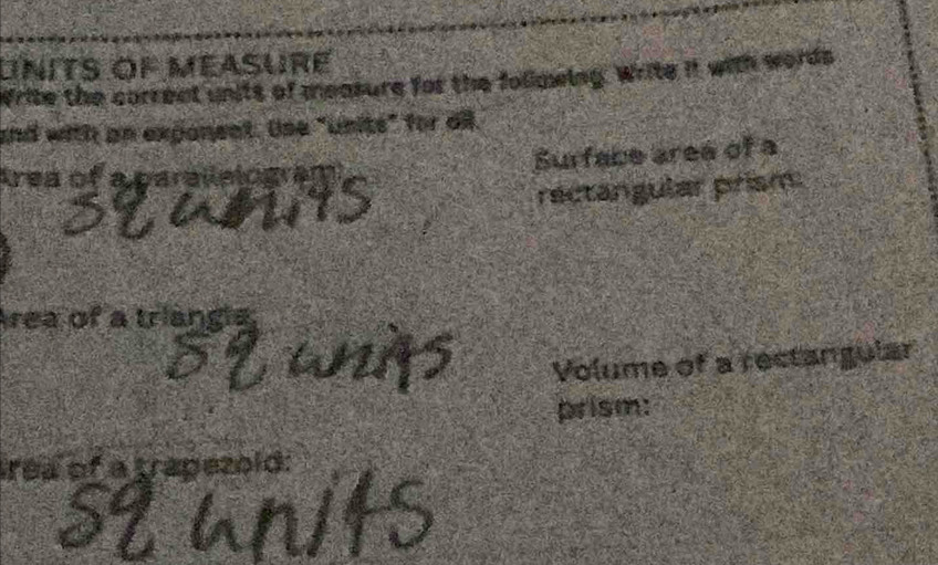 units of méasuré 
Write the correct units of measure for the folimwing. Write it with words 
and with an expanent. Use "units" for ail. 
Surface aree of a 
Area of a parailning 
rectangular prism. 
rea of a triangh 
Volume of a rectangular 
prism: 
rea of a trapezold: