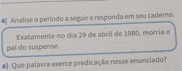 4| Analise o período a seguir e responda em seu caderno. 
Exatamente no dia 29 de abril de 1980, morria o 
pai do suspense. 
a) Que palavra exerce predicação nesse enunciado?