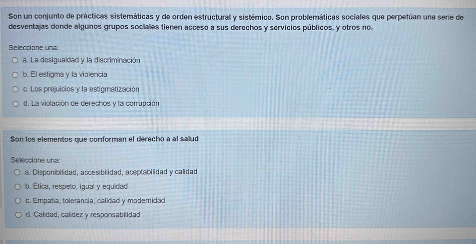 Son un conjunto de prácticas sistemáticas y de orden estructural y sistémico. Son problemáticas sociales que perpetúan una seríe de
desventajas donde algunos grupos sociales tienen acceso a sus derechos y servicios públicos, y otros no.
Seleccione una:
a. La desigualdad y la discriminación
b. El estigma y la violencia
c. Los prejuicios y la estigmatización
d. La violación de derechos y la corrupción
Son los elementos que conforman el derecho a al salud
Seleccione una:
a. Disponibilidad, accesibilidad, aceptabilidad y calidad
b. Ética, respeto, igual y equidad
c. Empatia, tolerancia, calidad y modernidad
d. Calidad, calidez y responsabilidad