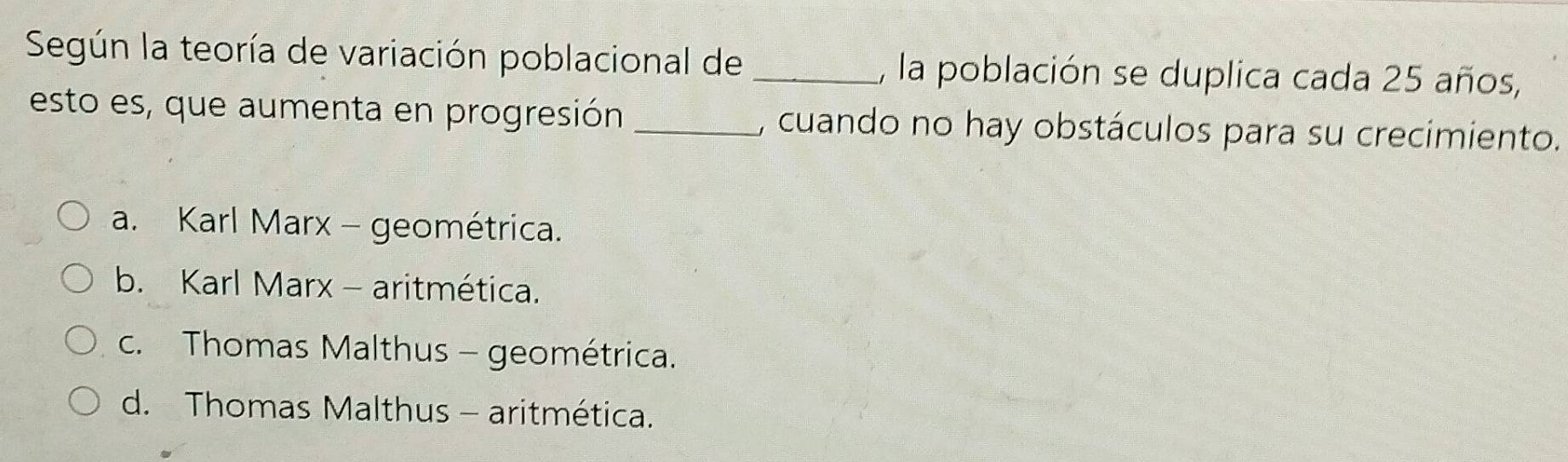 Según la teoría de variación poblacional de _, la población se duplica cada 25 años,
esto es, que aumenta en progresión _, cuando no hay obstáculos para su crecimiento.
a. Karl Marx - geométrica.
b. Karl Marx - aritmética.
c. Thomas Malthus - geométrica.
d. Thomas Malthus - aritmética.