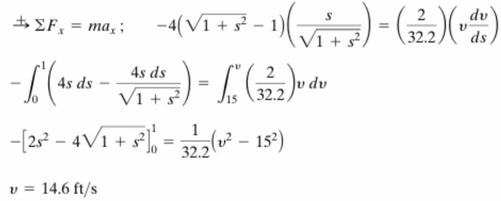 Rightarrow sumlimits F_x=ma_x;-4(sqrt(1+s^2)-1)( s/sqrt(1+s^2) )=( 2/32.2 )(v dv/ds )
-∈t _0^(1(4sds-frac 4sds)sqrt(1+s^2))=∈t _(15)^v( 2/32.2 )vdv
-[2s^2-4sqrt(1+s^2)]_0^(1=frac 1)32.2(v^2-15^2)
v=14.6ft/s