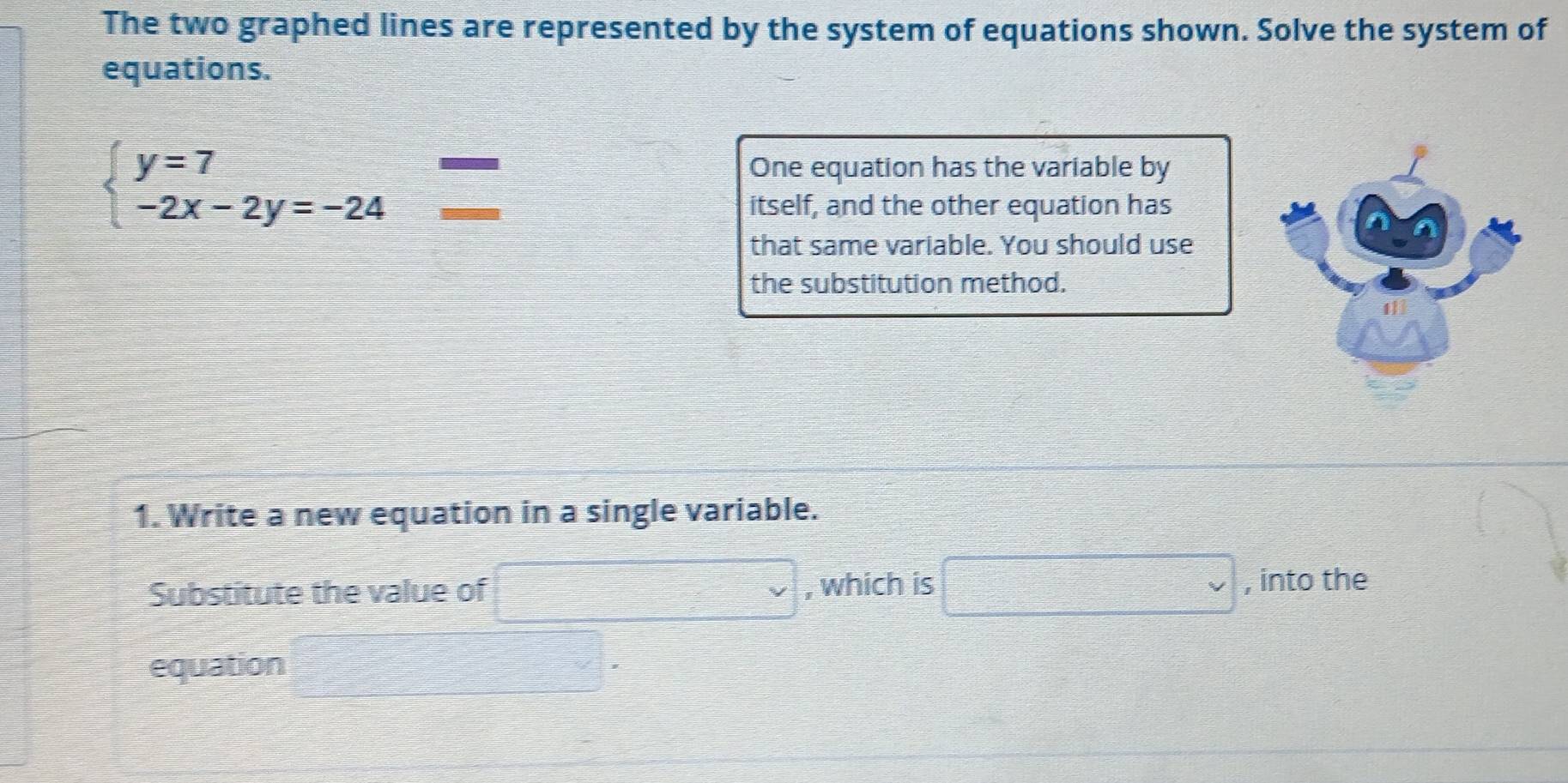 The two graphed lines are represented by the system of equations shown. Solve the system of 
equations.
beginarrayl y=7 -2x-2y=-24endarray.
One equation has the variable by 
itself, and the other equation has 
that same variable. You should use 
the substitution method. 
1. Write a new equation in a single variable. 
Substitute the value of □ , which is □  , into the 
equation