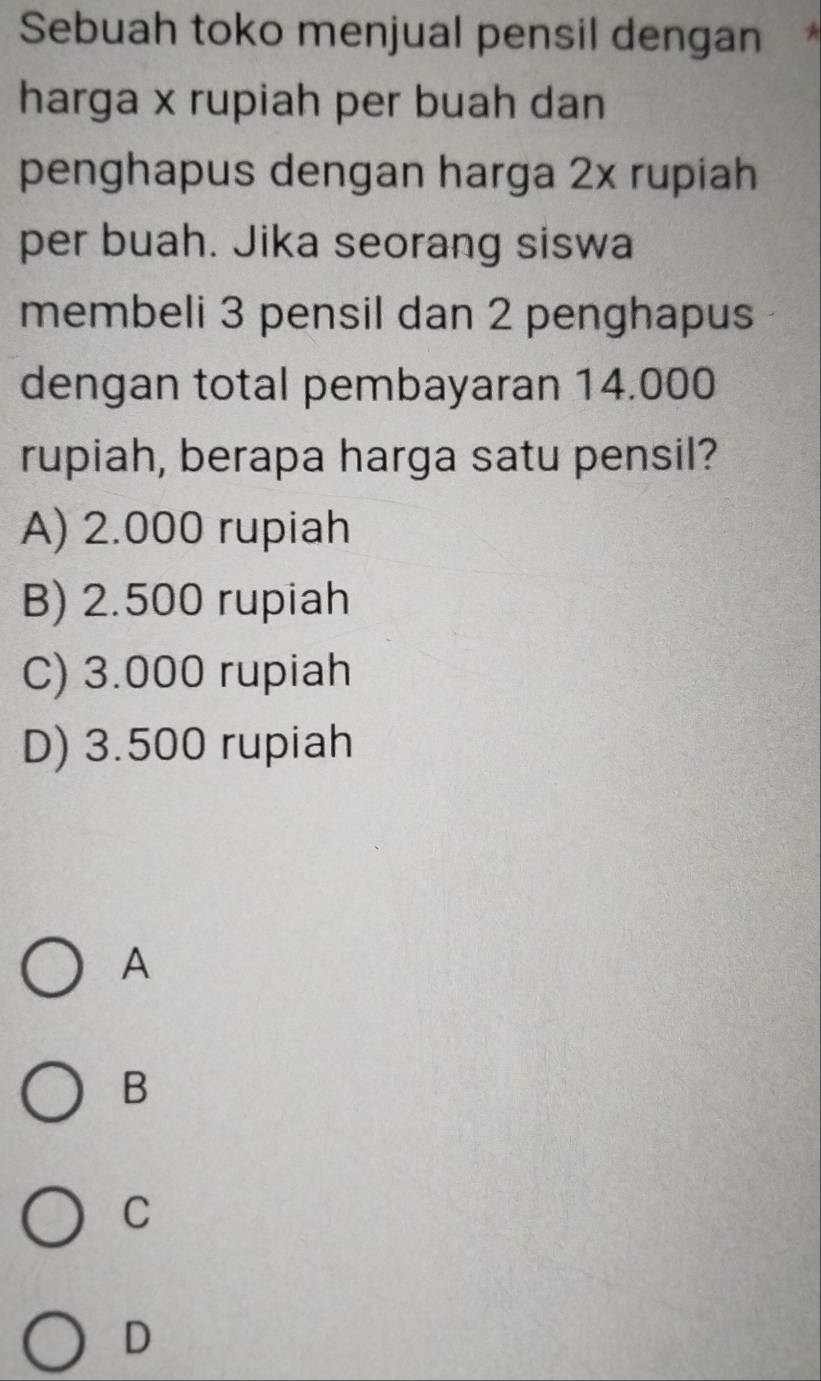 Sebuah toko menjual pensil dengan
harga x rupiah per buah dan
penghapus dengan harga 2x rupiah
per buah. Jika seorang siswa
membeli 3 pensil dan 2 penghapus
dengan total pembayaran 14.000
rupiah, berapa harga satu pensil?
A) 2.000 rupiah
B) 2.500 rupiah
C) 3.000 rupiah
D) 3.500 rupiah
A
B
C
D