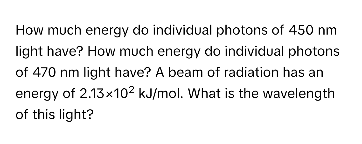 How much energy do individual photons of 450 nm light have? How much energy do individual photons of 470 nm light have? A beam of radiation has an energy of 2.13×102 kJ/mol. What is the wavelength of this light?