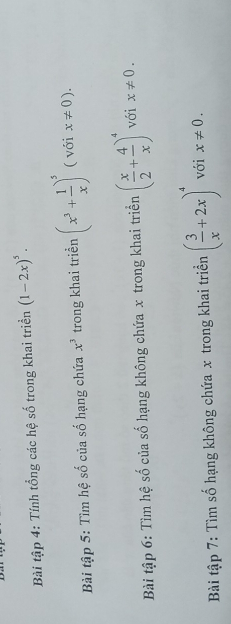 Bài tập 4: Tính tổng các hệ số trong khai triển (1-2x)^5. 
Bài tập 5: Tìm hệ số của số hạng chứa x^3 trong khai triển (x^3+ 1/x )^5 ( với x!= 0). 
Bài tập 6: Tìm hệ số của số hạng không chứa x trong khai triển ( x/2 + 4/x )^4 với x!= 0. 
Bài tập 7: Tìm số hạng không chứa x trong khai triển ( 3/x +2x)^4 với x!= 0.