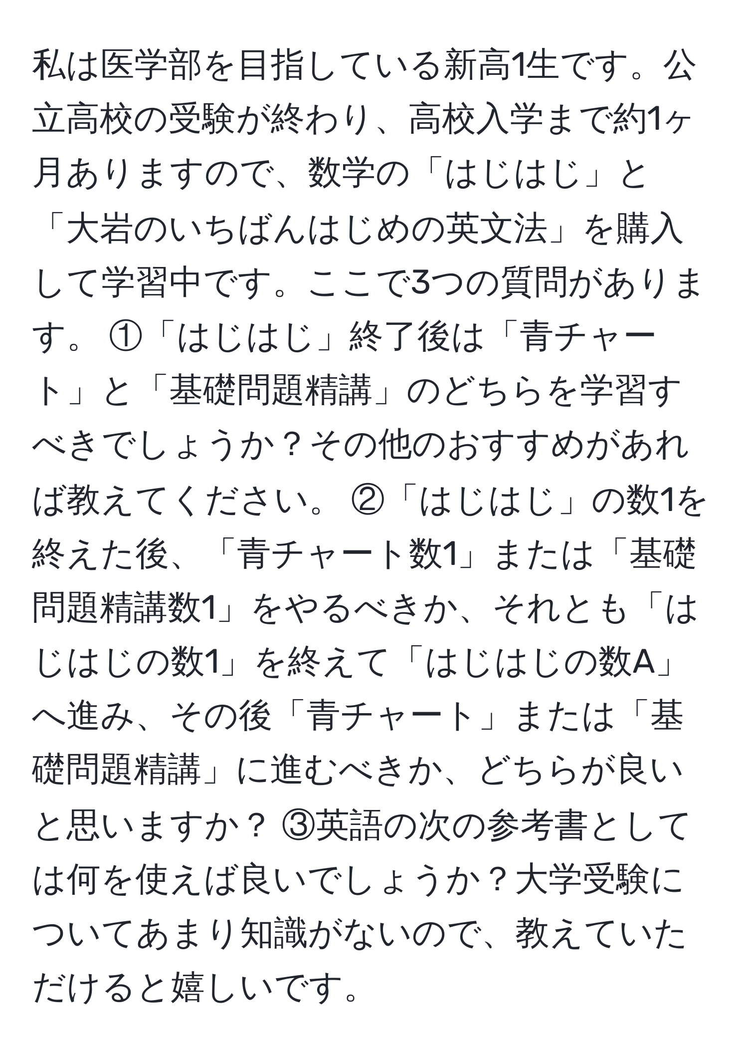 私は医学部を目指している新高1生です。公立高校の受験が終わり、高校入学まで約1ヶ月ありますので、数学の「はじはじ」と「大岩のいちばんはじめの英文法」を購入して学習中です。ここで3つの質問があります。 ①「はじはじ」終了後は「青チャート」と「基礎問題精講」のどちらを学習すべきでしょうか？その他のおすすめがあれば教えてください。 ②「はじはじ」の数1を終えた後、「青チャート数1」または「基礎問題精講数1」をやるべきか、それとも「はじはじの数1」を終えて「はじはじの数A」へ進み、その後「青チャート」または「基礎問題精講」に進むべきか、どちらが良いと思いますか？ ③英語の次の参考書としては何を使えば良いでしょうか？大学受験についてあまり知識がないので、教えていただけると嬉しいです。